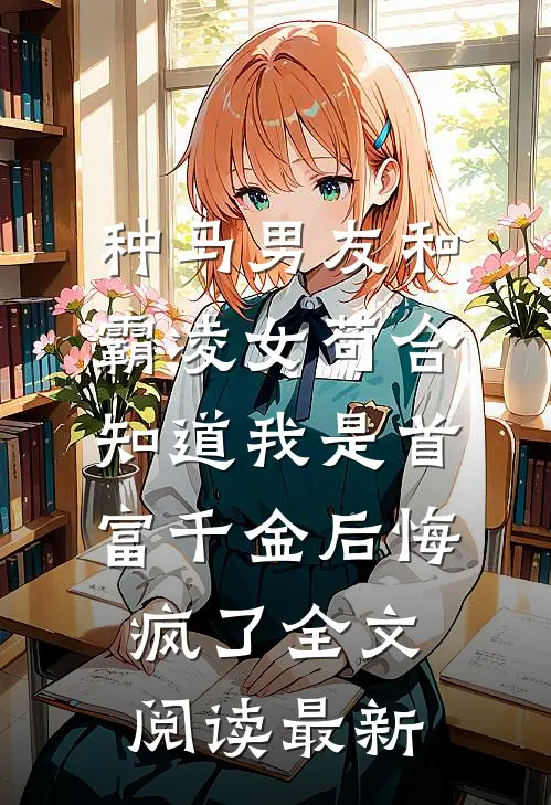 种马男友和霸凌女苟合，知道我是首富千金后悔疯了全文阅读最新