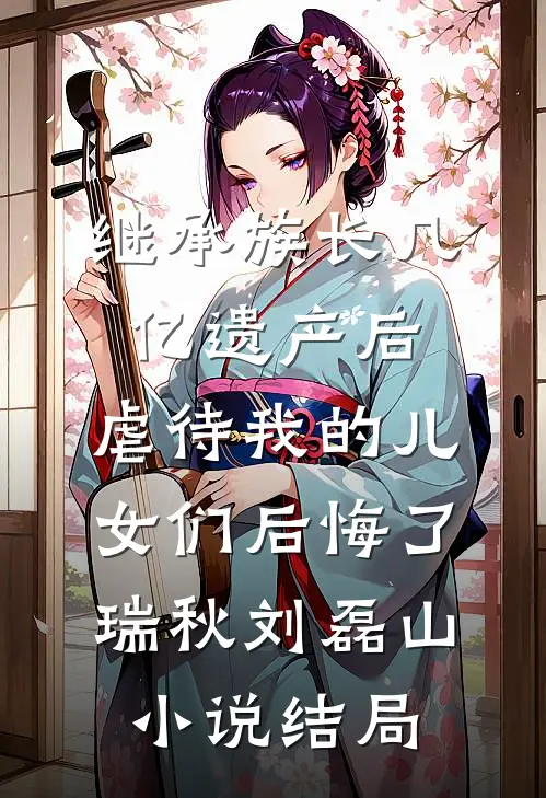 继承族长几亿遗产后，虐待我的儿女们后悔了瑞秋刘磊山小说结局