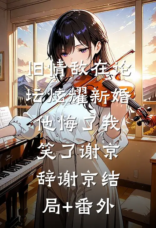 旧情敌在论坛炫耀新婚，他悔了我笑了谢京辞谢京结局+番外