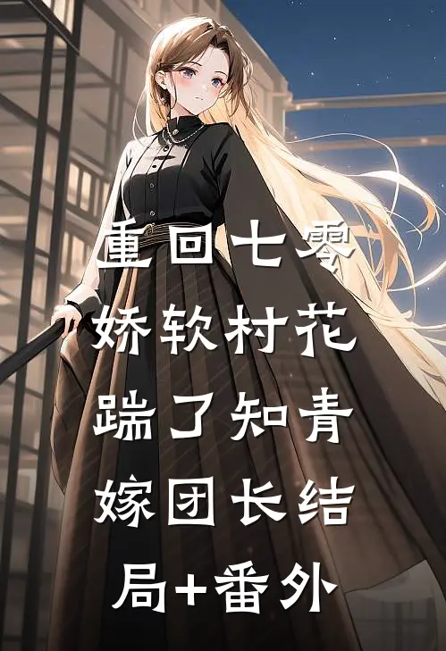 重回七零：娇软村花踹了知青嫁团长结局+番外