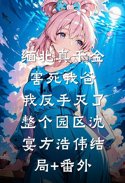 缅北真千金害死我爸，我反手灭了整个园区沈宴方浩伟结局+番外