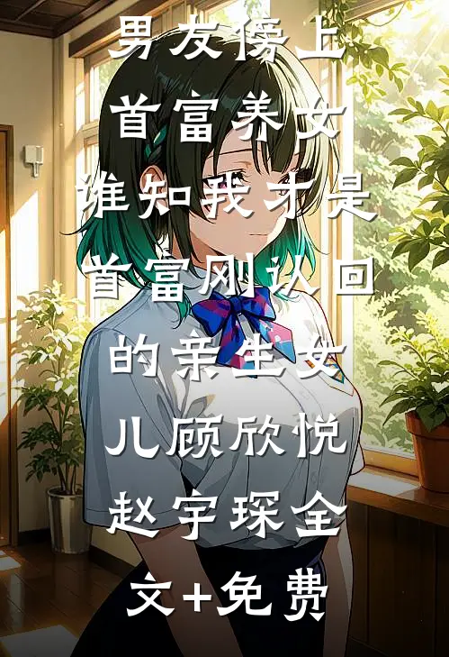 男友傍上首富养女，谁知我才是首富刚认回的亲生女儿顾欣悦赵宇琛全文+免费