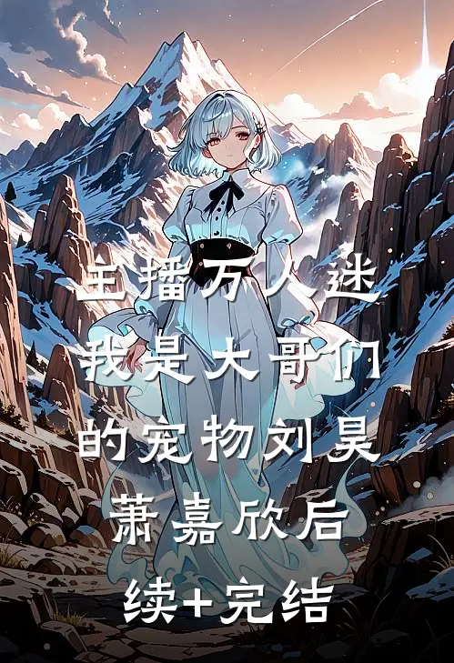 主播万人迷，我是大哥们的宠物刘昊萧嘉欣后续+完结