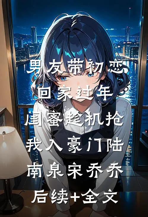 男友带初恋回家过年，闺蜜趁机抢我入豪门陆南泉宋乔乔后续+全文