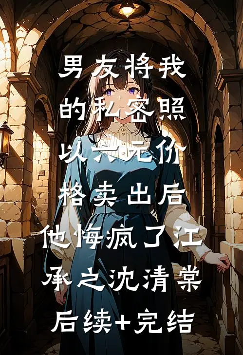 男友将我的私密照以六元价格卖出后，他悔疯了江承之沈清棠后续+完结