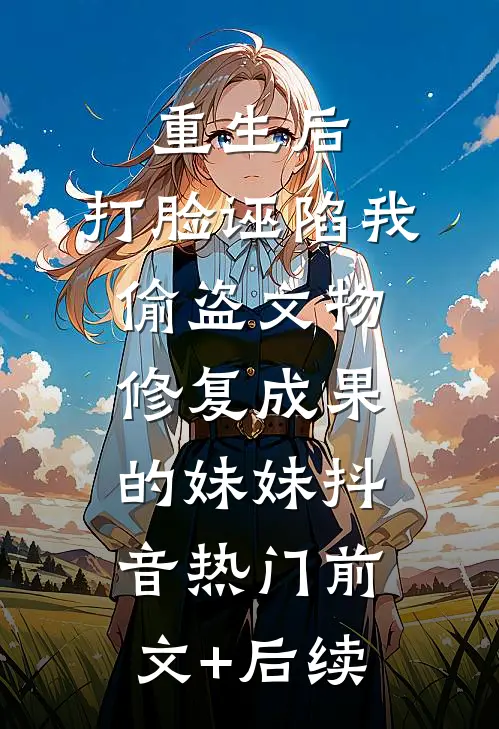 重生后，打脸诬陷我偷盗文物修复成果的妹妹抖音热门前文+后续