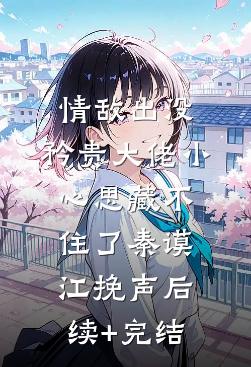情敌出没，矜贵大佬小心思藏不住了秦谟江挽声后续+完结