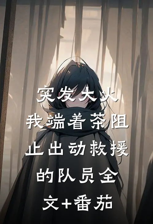 突发大火，我端着茶阻止出动救援的队员全文+番茄