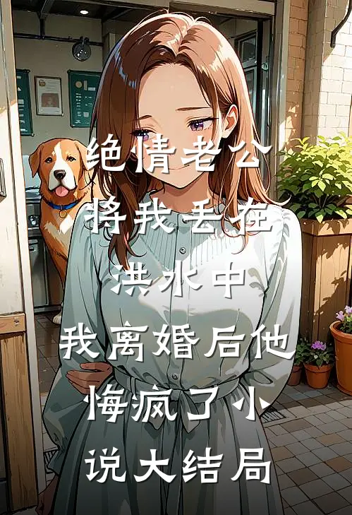 绝情老公将我丢在洪水中，我离婚后他悔疯了小说大结局