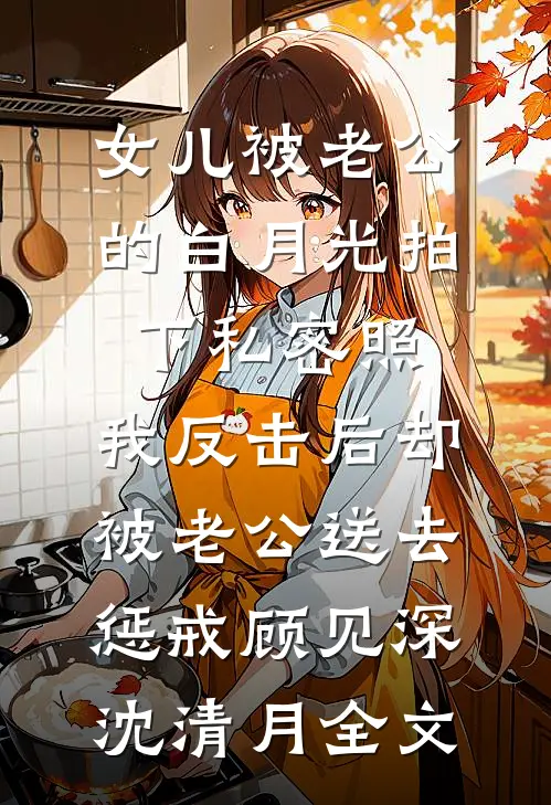 女儿被老公的白月光拍下私密照，我反击后却被老公送去惩戒顾见深沈清月全文