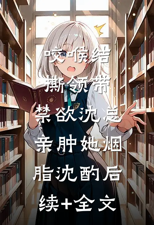 咬喉结，撕领带，禁欲沈总亲肿她烟脂沈酌后续+全文