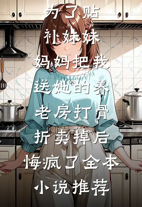 为了贴补妹妹，妈妈把我送她的养老房打骨折卖掉后，悔疯了全本小说推荐