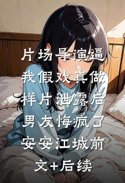 片场导演逼我假戏真做，样片泄露后男友悔疯了安安江城前文+后续