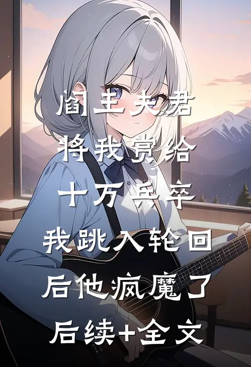 阎王夫君将我赏给十万兵卒，我跳入轮回后他疯魔了后续+全文