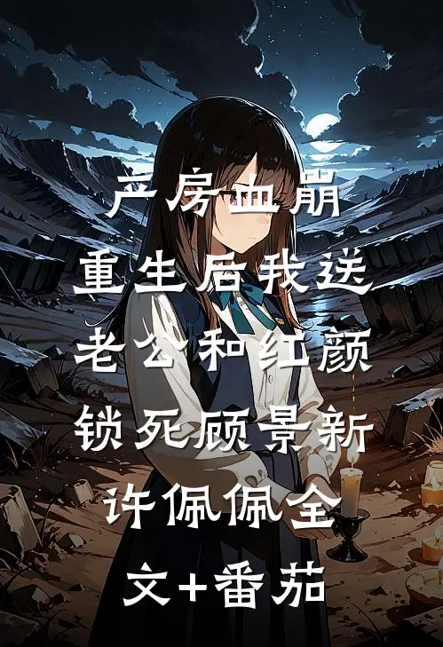 产房血崩，重生后我送老公和红颜锁死顾景新许佩佩全文+番茄