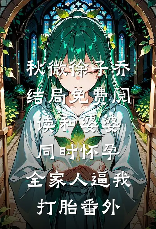 秋微徐子乔结局免费阅读和婆婆同时怀孕，全家人逼我打胎番外