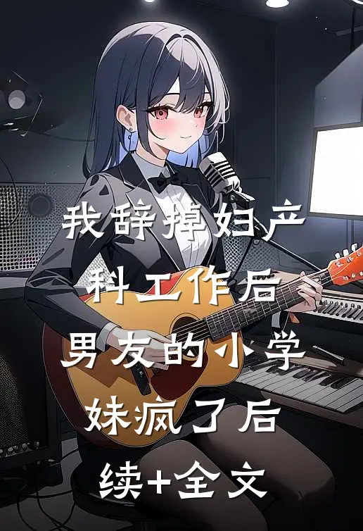 我辞掉妇产科工作后，男友的小学妹疯了后续+全文
