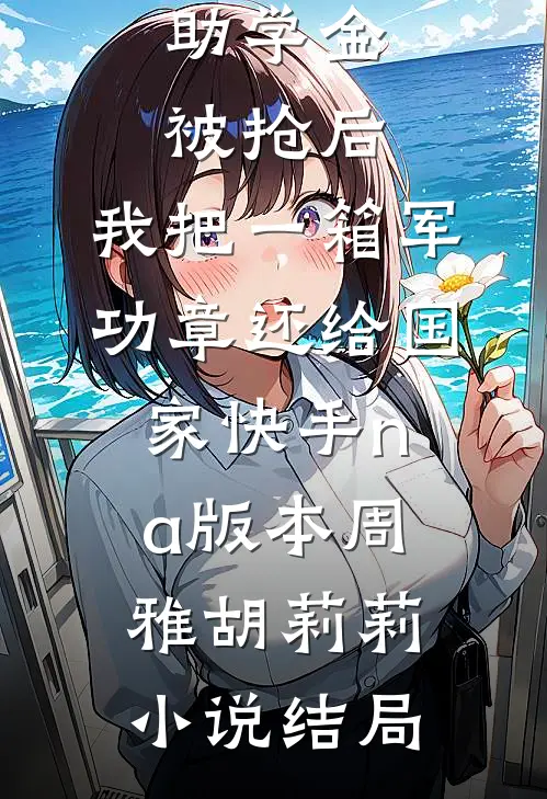 助学金被抢后，我把一箱军功章还给国家快手na版本周雅胡莉莉小说结局