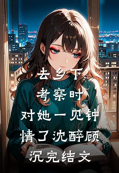 去乡下考察时，对她一见钟情了沈醉顾沉完结文