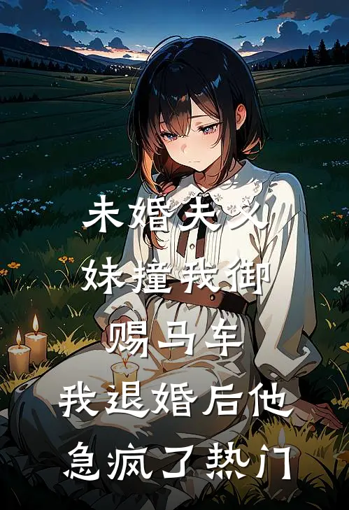 未婚夫义妹撞我御赐马车，我退婚后他急疯了热门