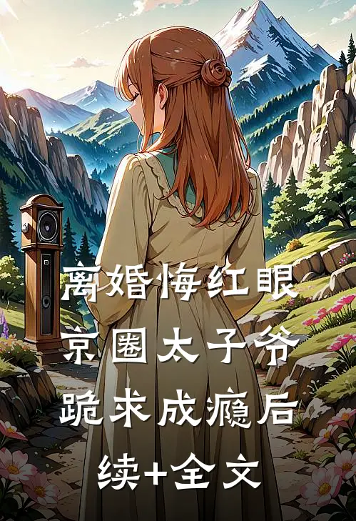离婚悔红眼，京圈太子爷跪求成瘾后续+全文