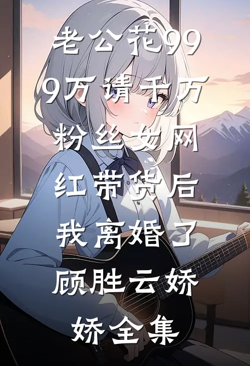 老公花999万请千万粉丝女网红带货后，我离婚了顾胜云娇娇全集