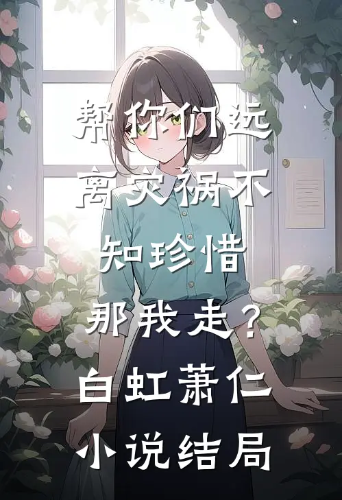 帮你们远离灾祸不知珍惜，那我走？白虹萧仁小说结局