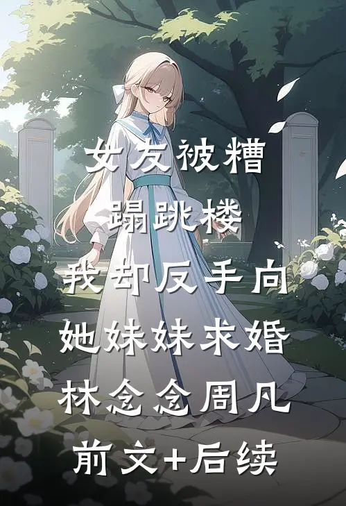 女友被糟蹋跳楼，我却反手向她妹妹求婚林念念周凡前文+后续