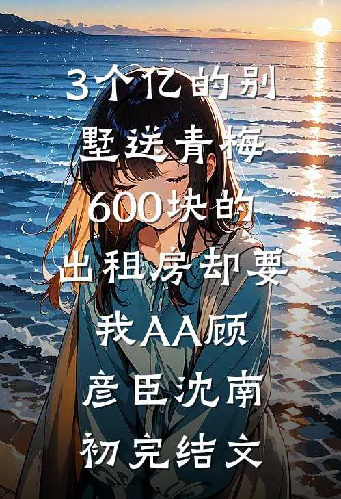 3个亿的别墅送青梅，600块的出租房却要我AA顾彦臣沈南初完结文