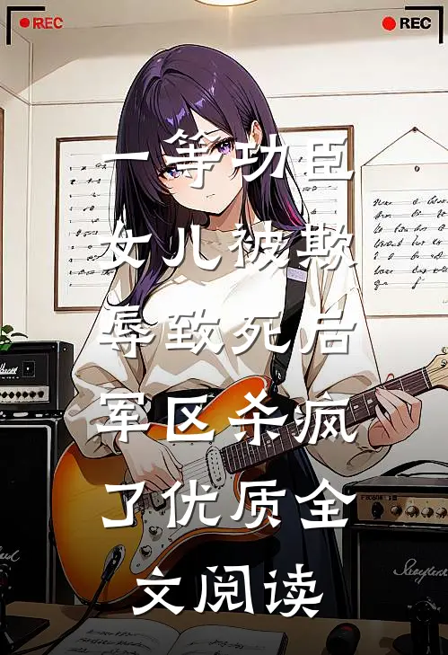 一等功臣女儿被欺辱致死后，军区杀疯了优质全文阅读