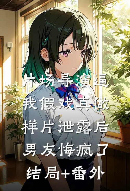 片场导演逼我假戏真做，样片泄露后男友悔疯了结局+番外