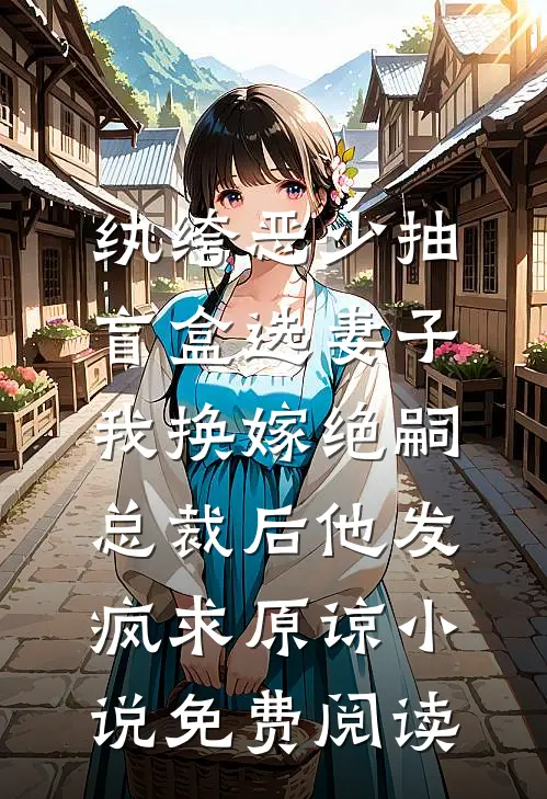 纨绔恶少抽盲盒选妻子，我换嫁绝嗣总裁后他发疯求原谅小说免费阅读