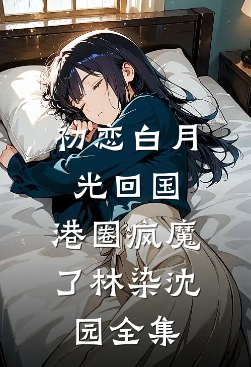 初恋白月光回国，港圈疯魔了林染沈园全集