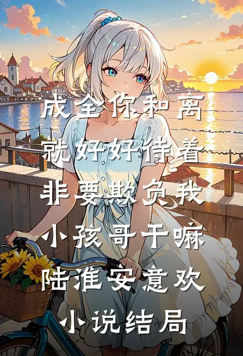 成全你和离就好好待着，非要欺负我小孩哥干嘛陆淮安意欢小说结局