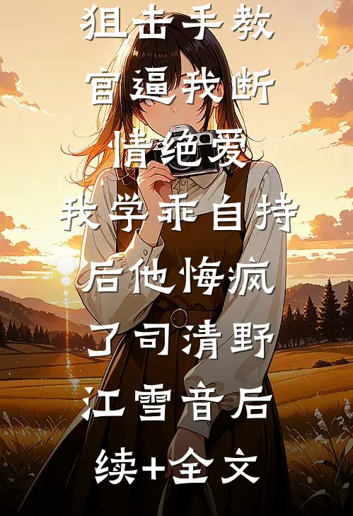 狙击手教官逼我断情绝爱，我学乖自持后他悔疯了司清野江雪音后续+全文