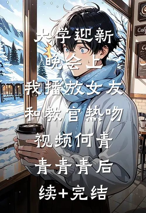 大学迎新晚会上，我播放女友和教官热吻视频何青青青青后续+完结