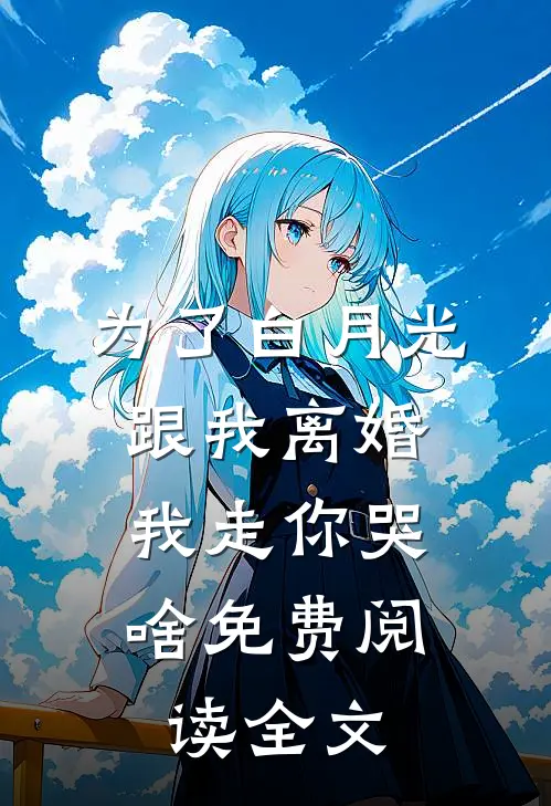 为了白月光跟我离婚，我走你哭啥免费阅读全文