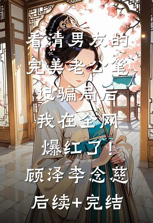 看清男友的完美老公笔记骗局后，我在全网爆红了！顾泽李念慈后续+完结