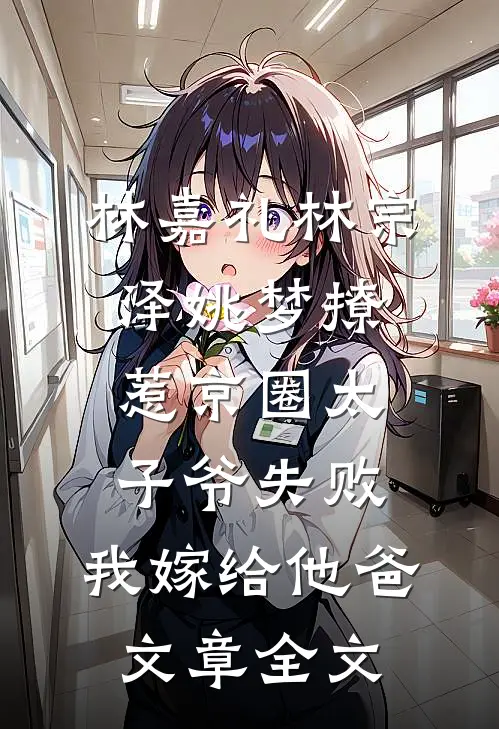 林嘉礼林宗泽姚梦_(撩惹京圈太子爷失败,我嫁给他爸)文章全文