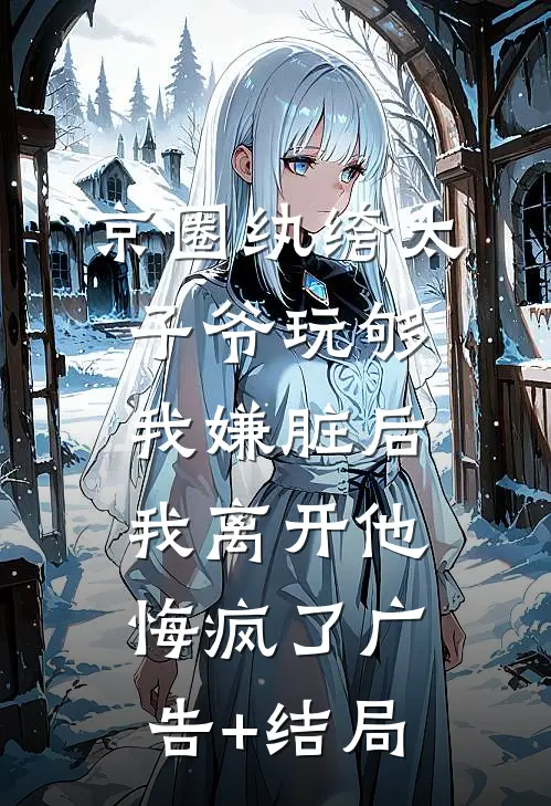 京圈纨绔太子爷玩够我嫌脏后，我离开他悔疯了广告+结局