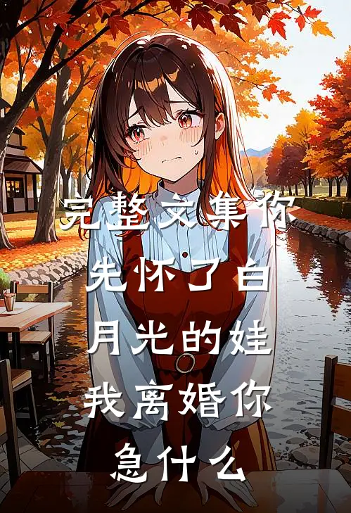 完整文集你先怀了白月光的娃，我离婚你急什么