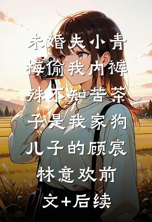 未婚夫小青梅偷我内裤，殊不知苦茶子是我家狗儿子的顾宸林意欢前文+后续