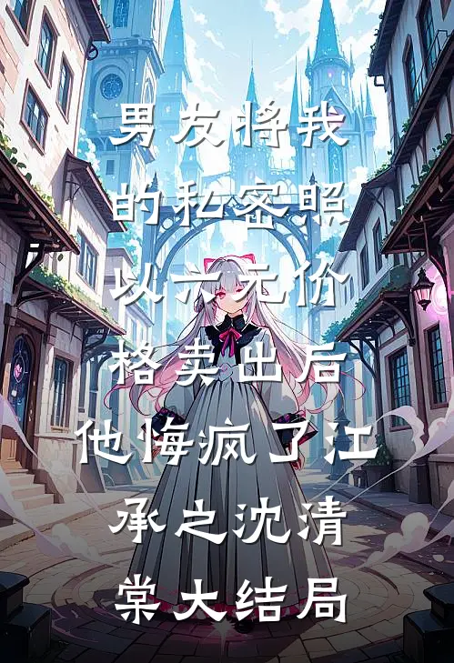 男友将我的私密照以六元价格卖出后，他悔疯了江承之沈清棠大结局
