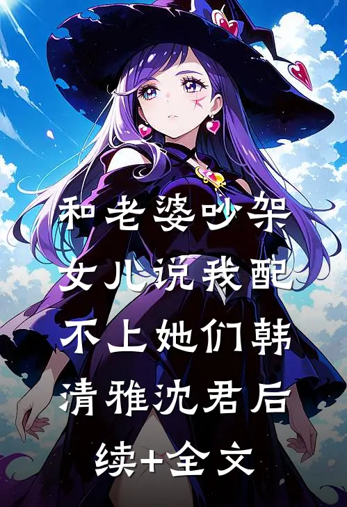 和老婆吵架，女儿说我配不上她们韩清雅沈君后续+全文