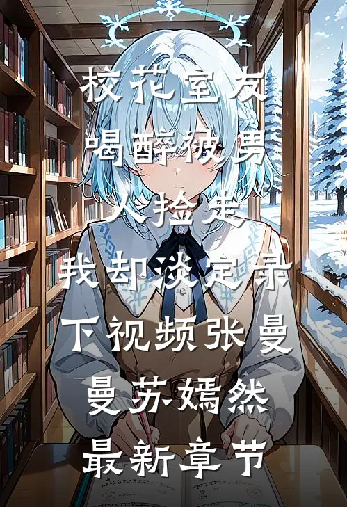 校花室友喝醉被男人捡走，我却淡定录下视频张曼曼苏嫣然最新章节