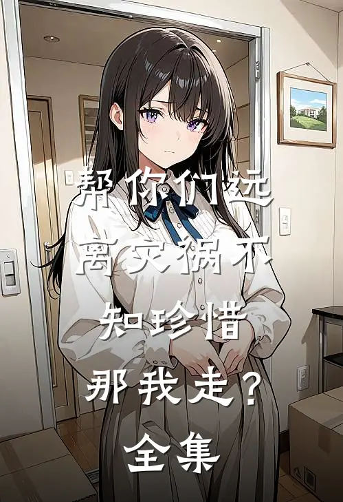 帮你们远离灾祸不知珍惜，那我走？ 全集