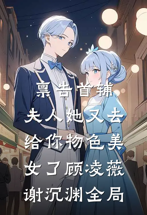 禀告首辅，夫人她又去给你物色美女了顾凌薇谢沉渊全局