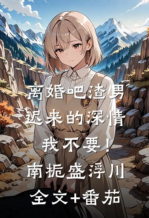 离婚吧渣男，迟来的深情我不要！南栀盛浮川全文+番茄