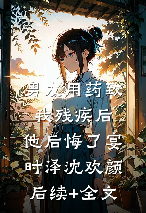 男友用药致我残疾后，他后悔了宴时泽沈欢颜后续+全文