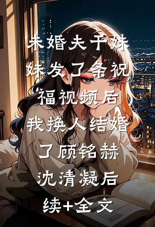 未婚夫干妹妹发了条祝福视频后，我换人结婚了顾铭赫沈清凝后续+全文